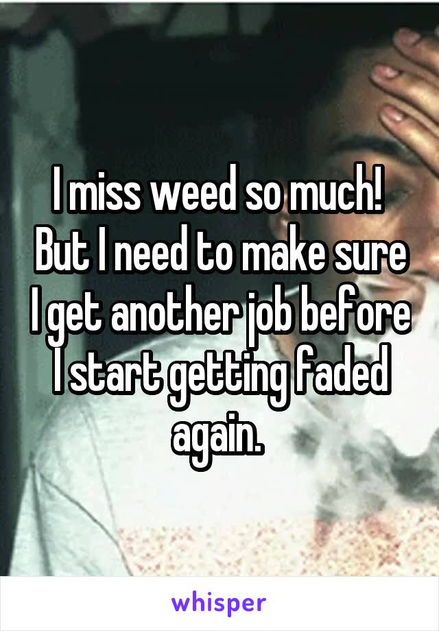I miss weed so much!  But I need to make sure I get another job before I start getting faded again. 
