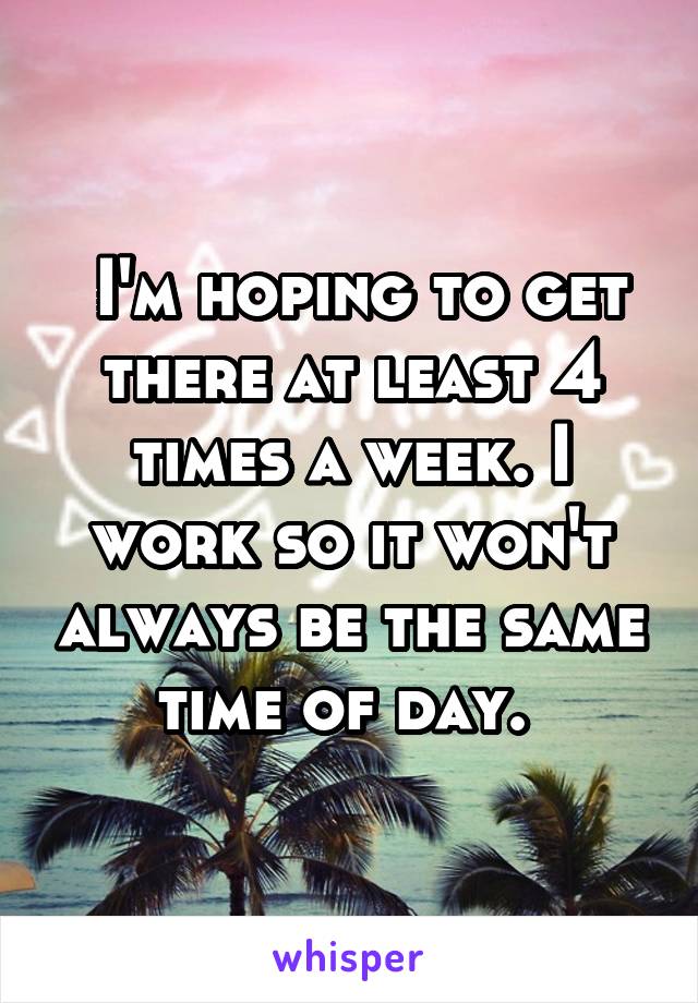  I'm hoping to get there at least 4 times a week. I work so it won't always be the same time of day. 
