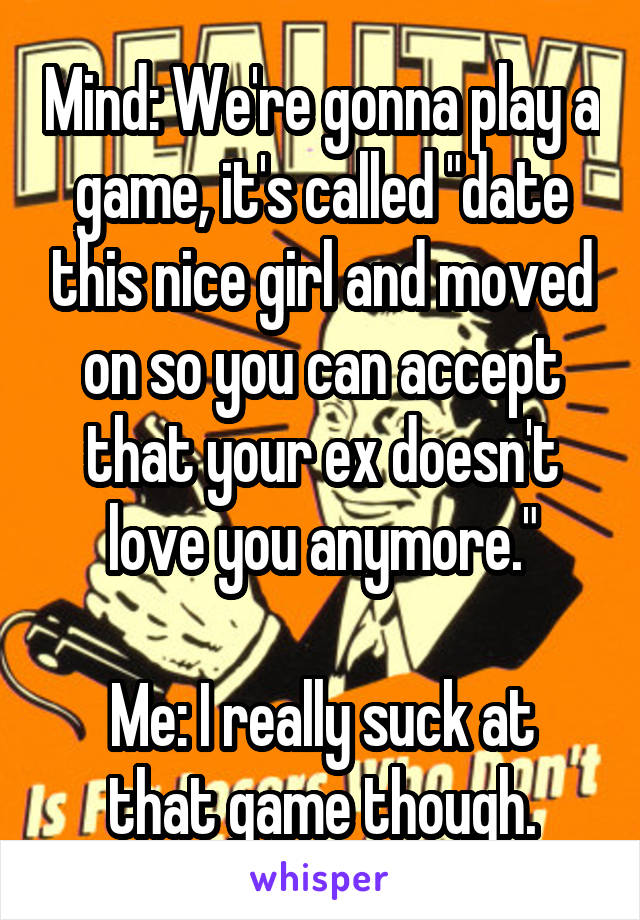 Mind: We're gonna play a game, it's called "date this nice girl and moved on so you can accept that your ex doesn't love you anymore."

Me: I really suck at that game though.
