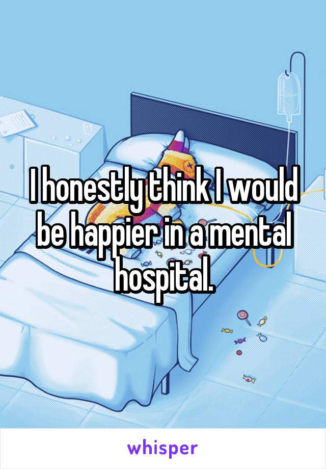 I honestly think I would be happier in a mental hospital.