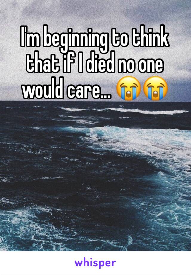 I'm beginning to think that if I died no one would care... 😭😭