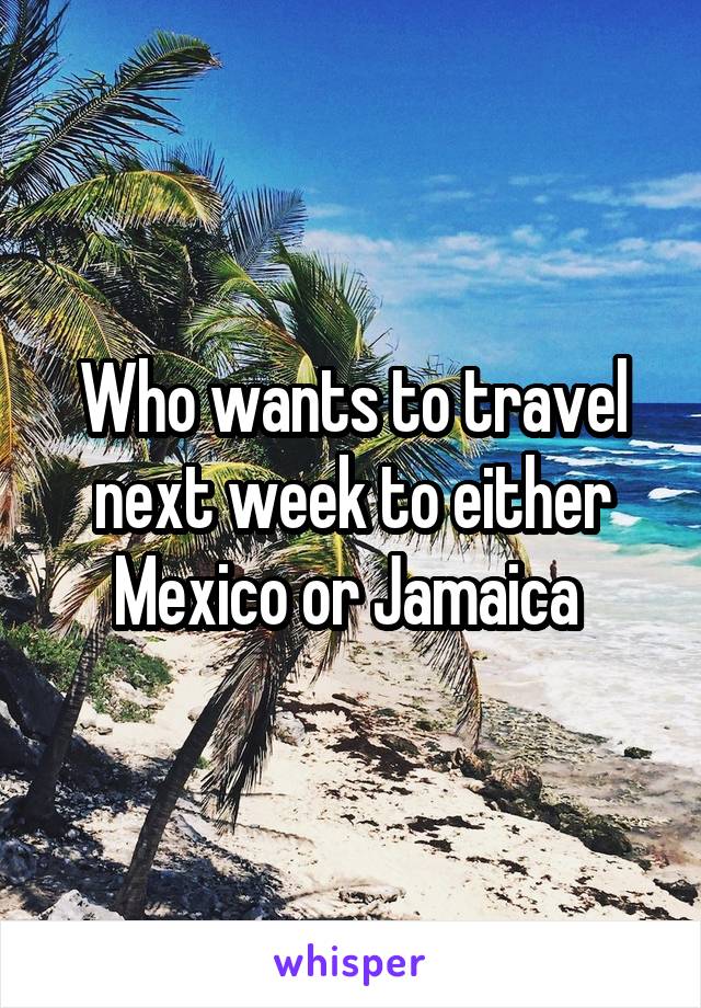 Who wants to travel next week to either Mexico or Jamaica 