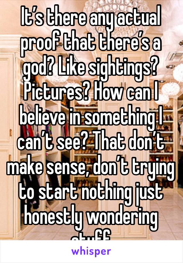 It’s there any actual proof that there’s a god? Like sightings? Pictures? How can I believe in something I can’t see? That don’t make sense, don’t trying to start nothing just honestly wondering stuff