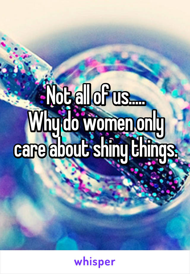 Not all of us.....
Why do women only care about shiny things. 