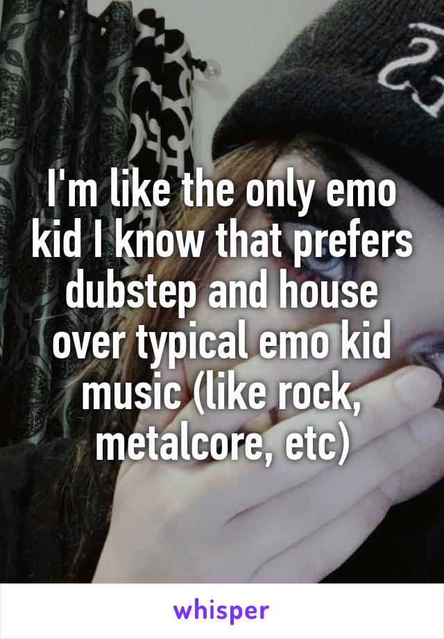 I'm like the only emo kid I know that prefers dubstep and house over typical emo kid music (like rock, metalcore, etc)