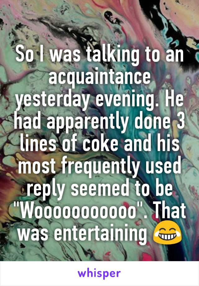 So I was talking to an acquaintance yesterday evening. He had apparently done 3 lines of coke and his most frequently used reply seemed to be "Wooooooooooo". That was entertaining 😂