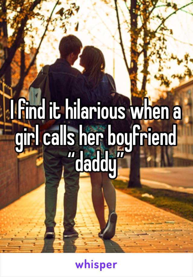 I find it hilarious when a girl calls her boyfriend “daddy”
