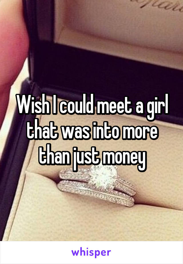 Wish I could meet a girl that was into more than just money