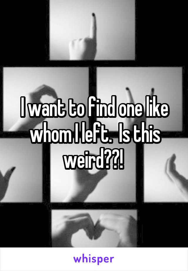 I want to find one like whom I left.  Is this weird??! 