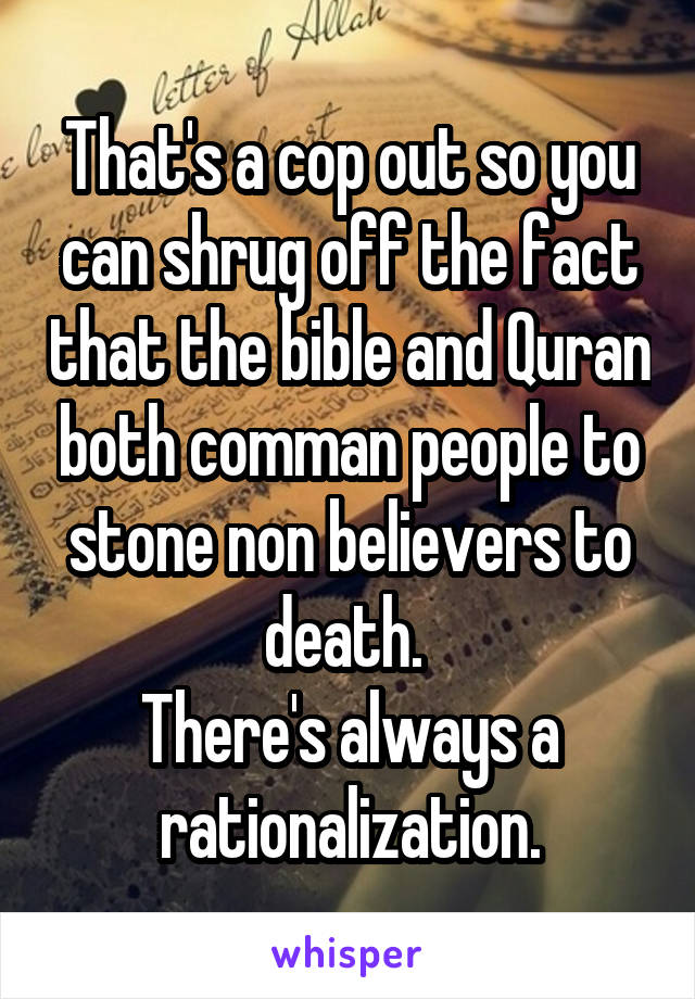 That's a cop out so you can shrug off the fact that the bible and Quran both comman people to stone non believers to death. 
There's always a rationalization.