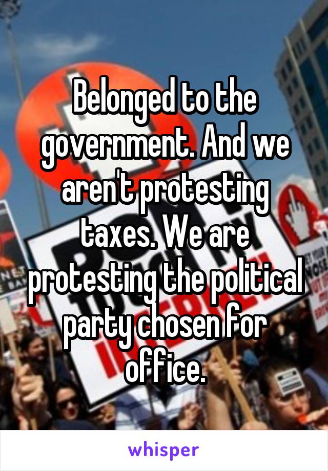 Belonged to the government. And we aren't protesting taxes. We are protesting the political party chosen for office.