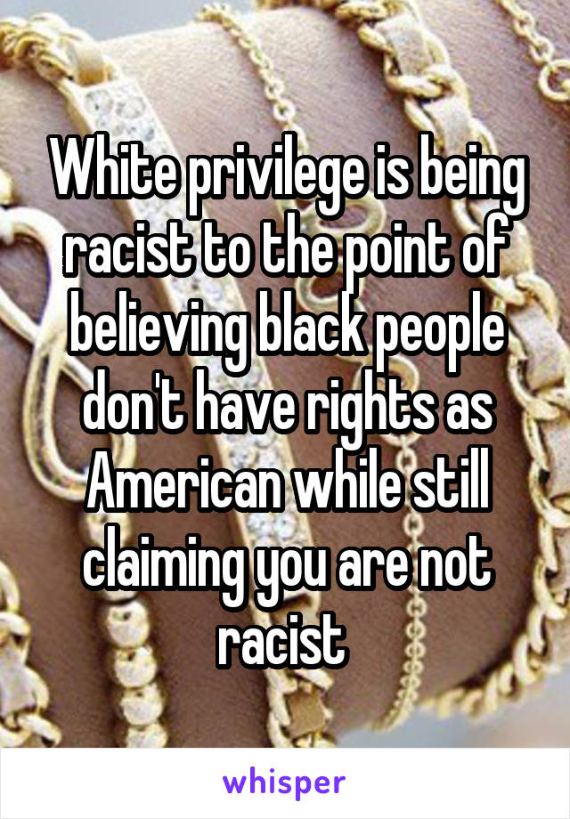 White privilege is being racist to the point of believing black people don't have rights as American while still claiming you are not racist 