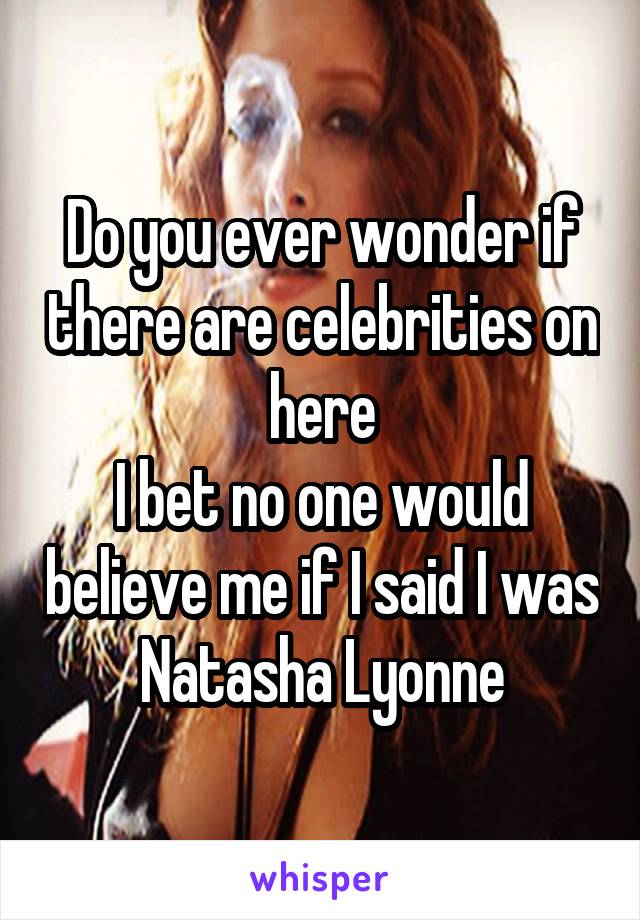 Do you ever wonder if there are celebrities on here
I bet no one would believe me if I said I was Natasha Lyonne