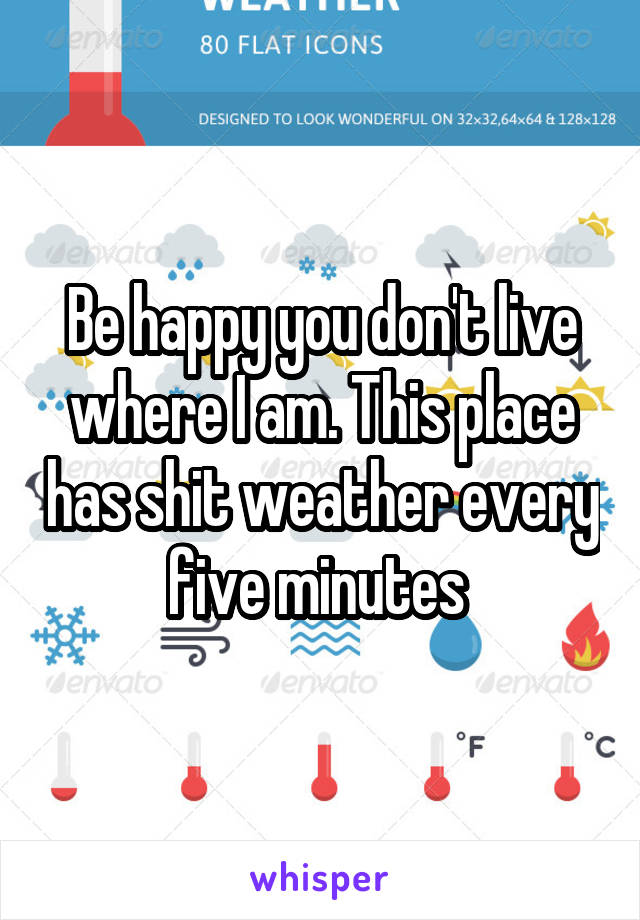 Be happy you don't live where I am. This place has shit weather every five minutes 