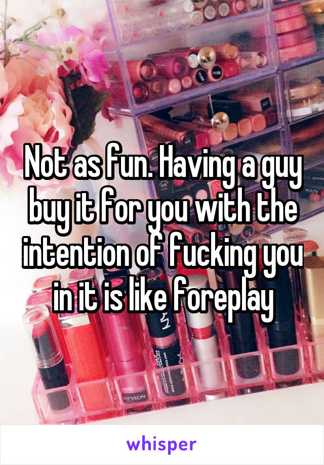 Not as fun. Having a guy buy it for you with the intention of fucking you in it is like foreplay