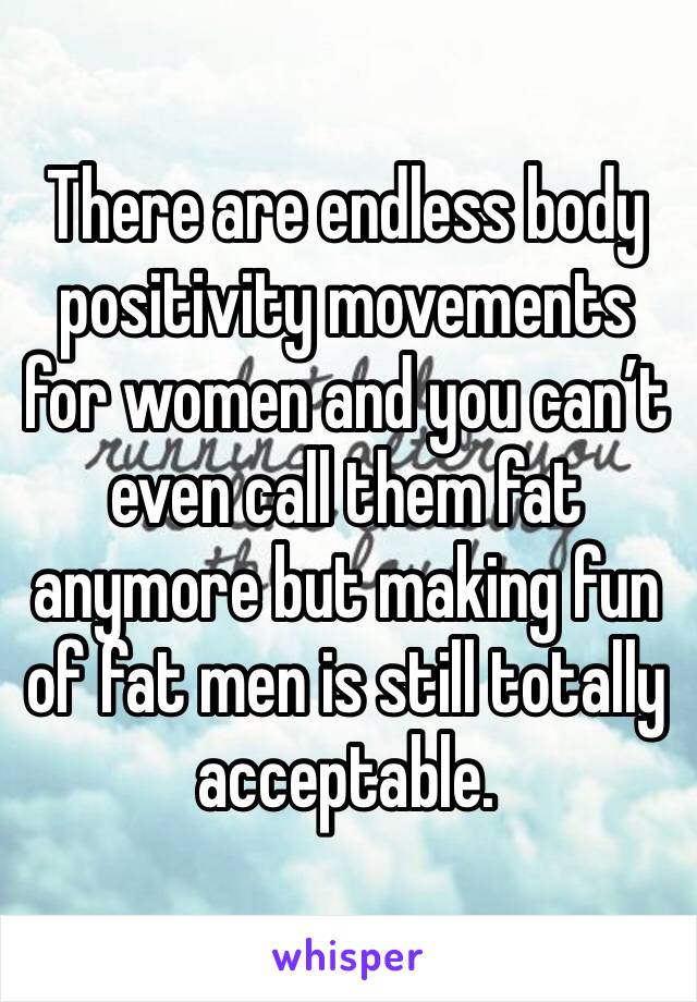 There are endless body positivity movements for women and you can’t even call them fat anymore but making fun of fat men is still totally acceptable.