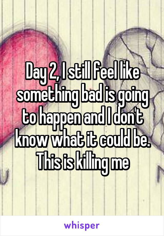 Day 2, I still feel like something bad is going to happen and I don't know what it could be. This is killing me