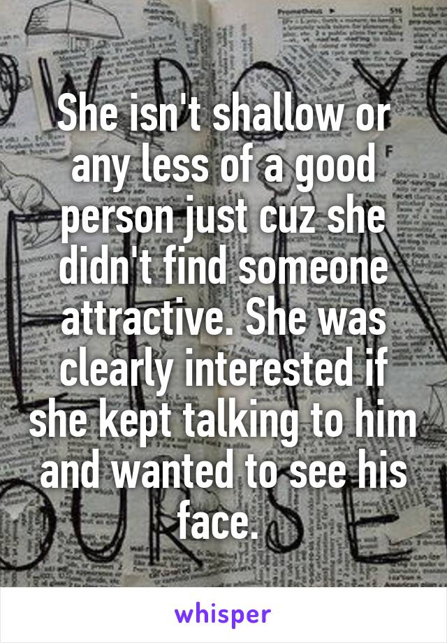 She isn't shallow or any less of a good person just cuz she didn't find someone attractive. She was clearly interested if she kept talking to him and wanted to see his face. 