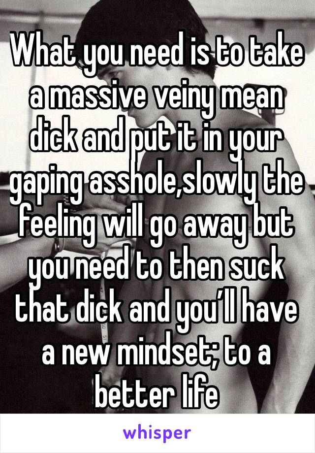 What you need is to take a massive veiny mean dick and put it in your gaping asshole,slowly the feeling will go away but you need to then suck that dick and you’ll have a new mindset; to a better life
