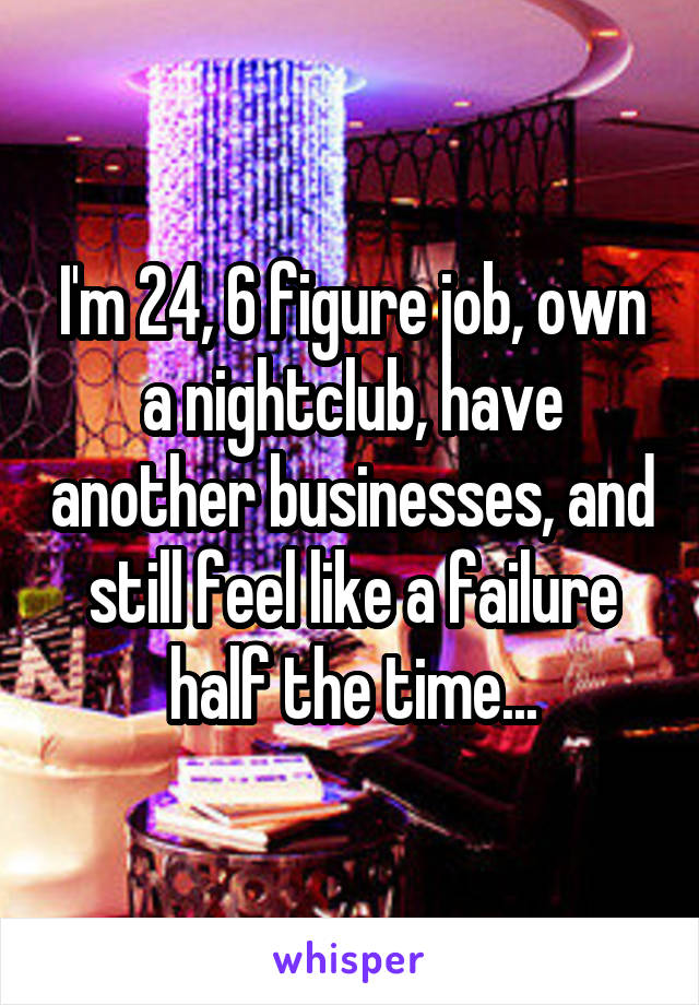 I'm 24, 6 figure job, own a nightclub, have another businesses, and still feel like a failure half the time...