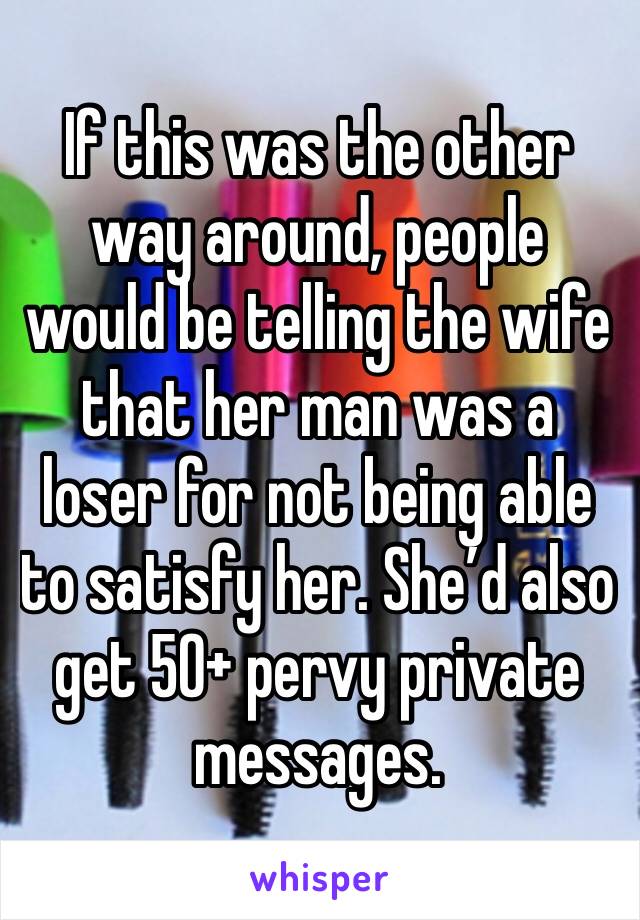 If this was the other way around, people would be telling the wife that her man was a loser for not being able to satisfy her. She’d also get 50+ pervy private messages. 