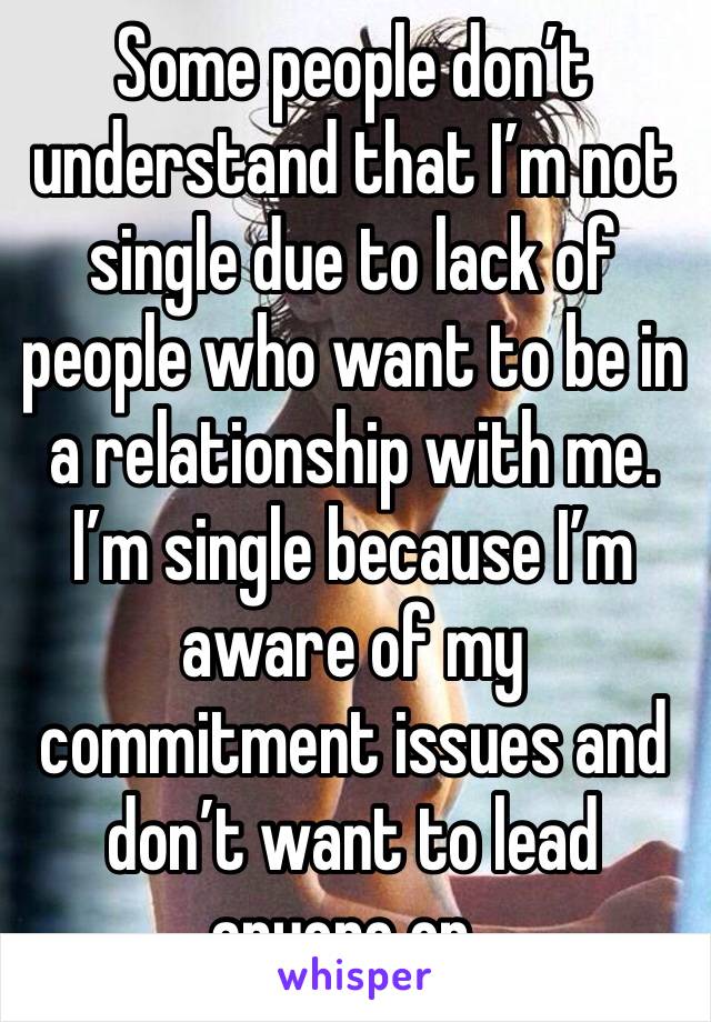 Some people don’t understand that I’m not single due to lack of people who want to be in a relationship with me. I’m single because I’m aware of my commitment issues and don’t want to lead anyone on..