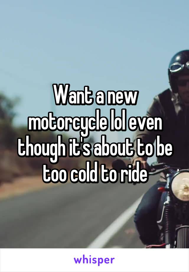 Want a new motorcycle lol even though it's about to be too cold to ride