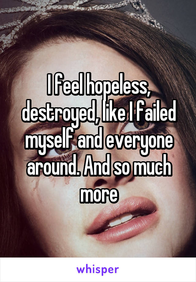 I feel hopeless, destroyed, like I failed myself and everyone around. And so much more