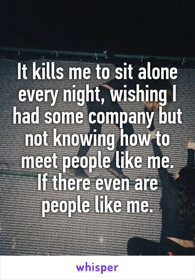It kills me to sit alone every night, wishing I had some company but not knowing how to meet people like me.
If there even are people like me.