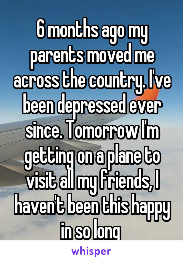 6 months ago my parents moved me across the country. I've been depressed ever since. Tomorrow I'm getting on a plane to visit all my friends, I haven't been this happy in so long 