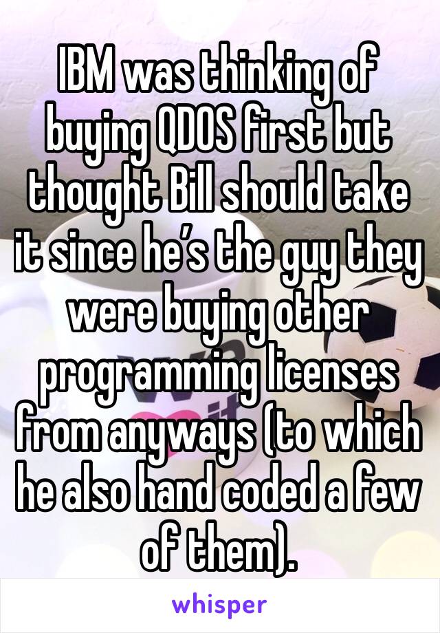 IBM was thinking of buying QDOS first but thought Bill should take it since he’s the guy they were buying other programming licenses from anyways (to which he also hand coded a few of them).