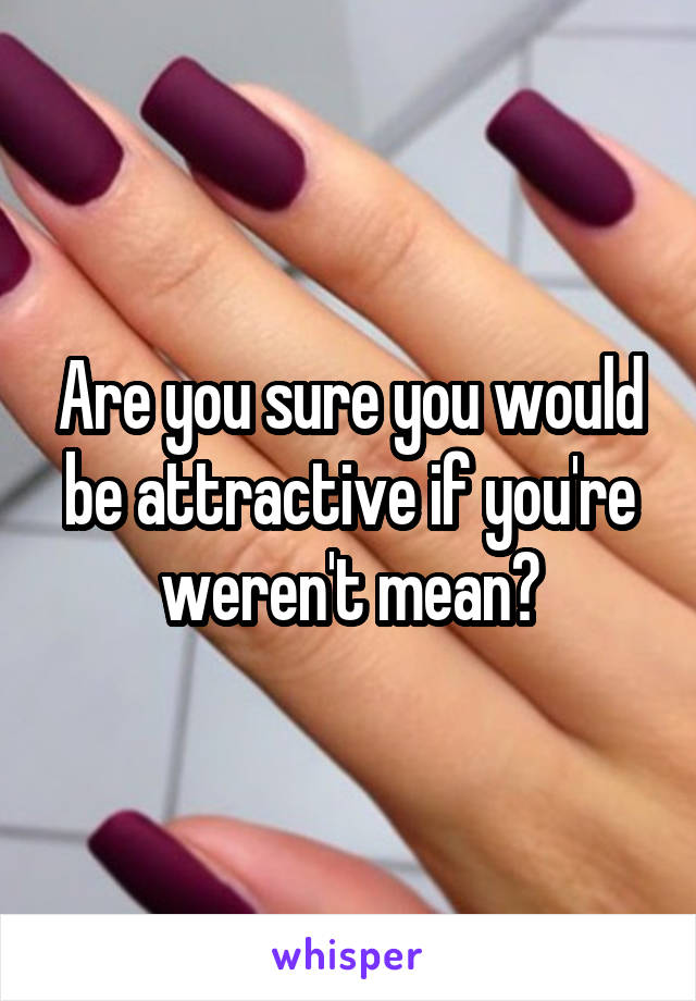 Are you sure you would be attractive if you're weren't mean?