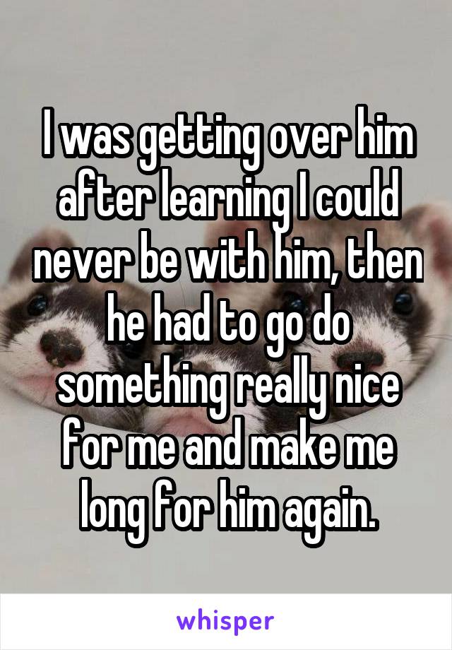 I was getting over him after learning I could never be with him, then he had to go do something really nice for me and make me long for him again.