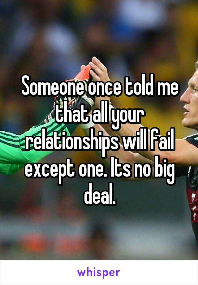 Someone once told me that all your relationships will fail except one. Its no big deal.