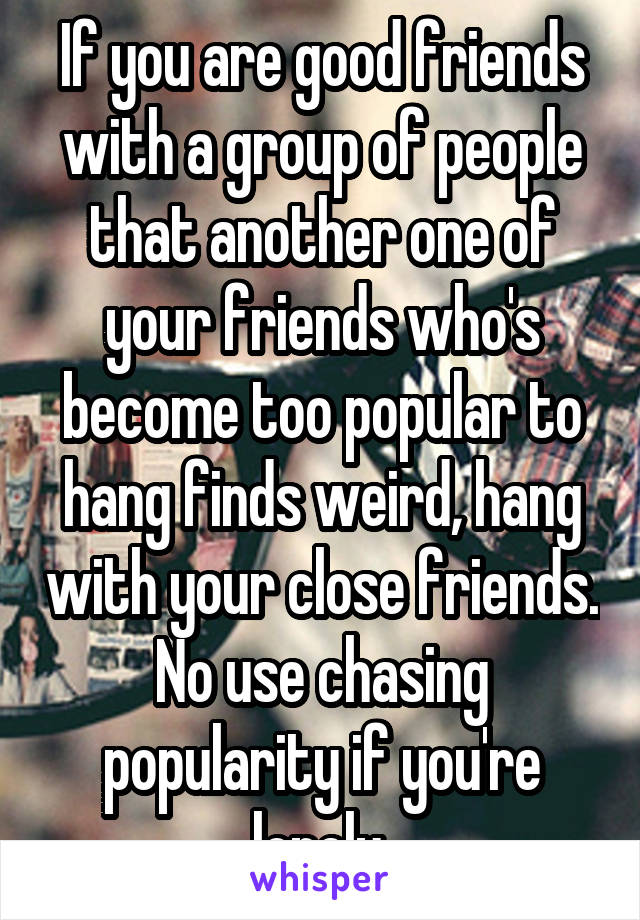If you are good friends with a group of people that another one of your friends who's become too popular to hang finds weird, hang with your close friends. No use chasing popularity if you're lonely.