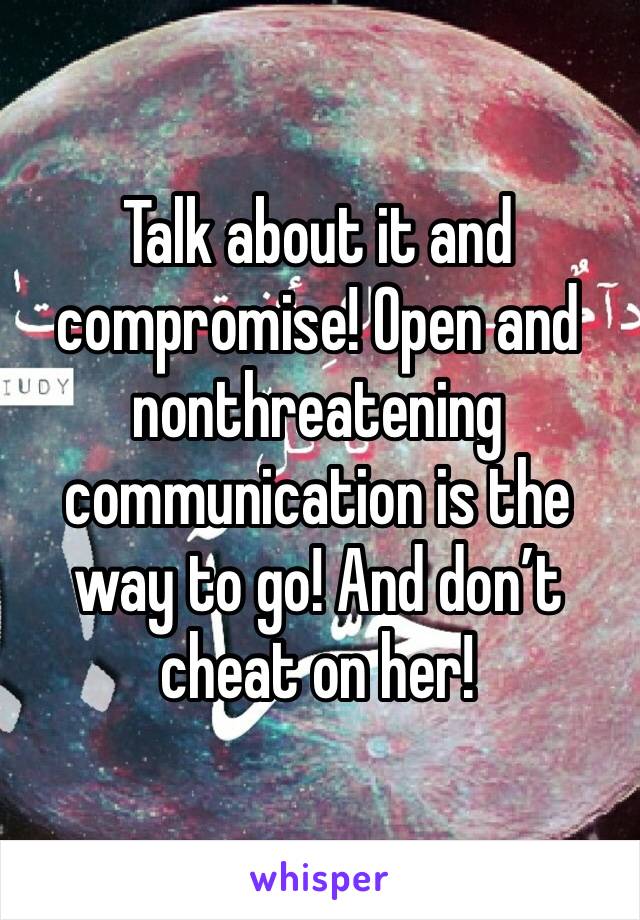 Talk about it and compromise! Open and nonthreatening communication is the way to go! And don’t cheat on her!