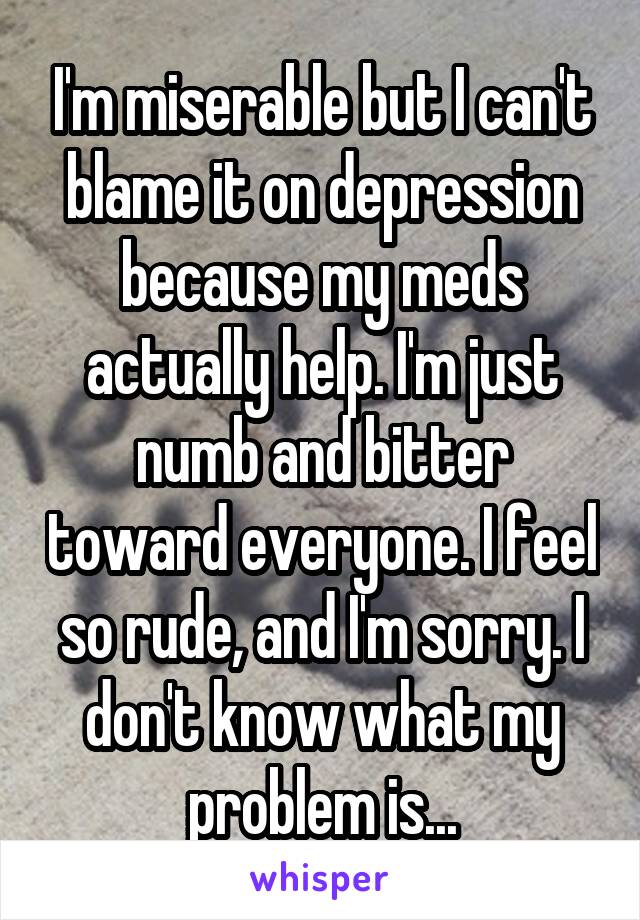 I'm miserable but I can't blame it on depression because my meds actually help. I'm just numb and bitter toward everyone. I feel so rude, and I'm sorry. I don't know what my problem is...