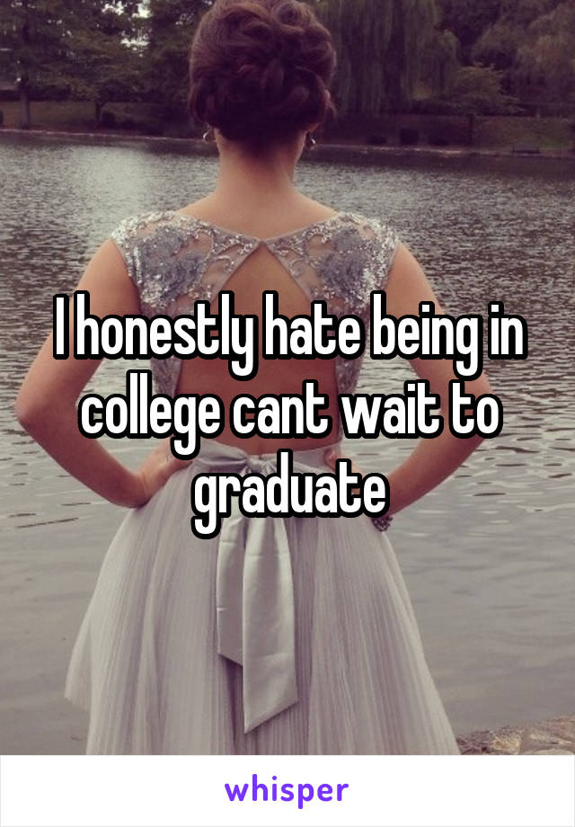 I honestly hate being in college cant wait to graduate