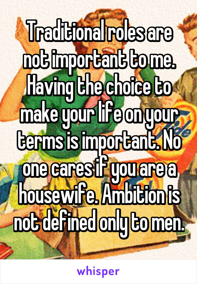 Traditional roles are not important to me. Having the choice to make your life on your terms is important. No one cares if you are a housewife. Ambition is not defined only to men. 