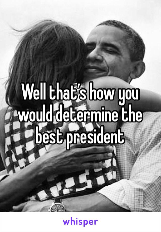 Well that’s how you would determine the best president 