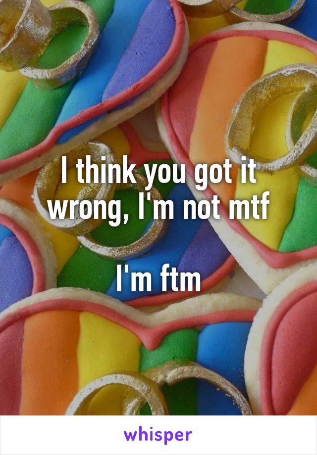 I think you got it wrong, I'm not mtf

I'm ftm
