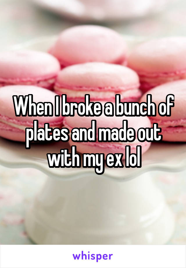 When I broke a bunch of plates and made out with my ex lol