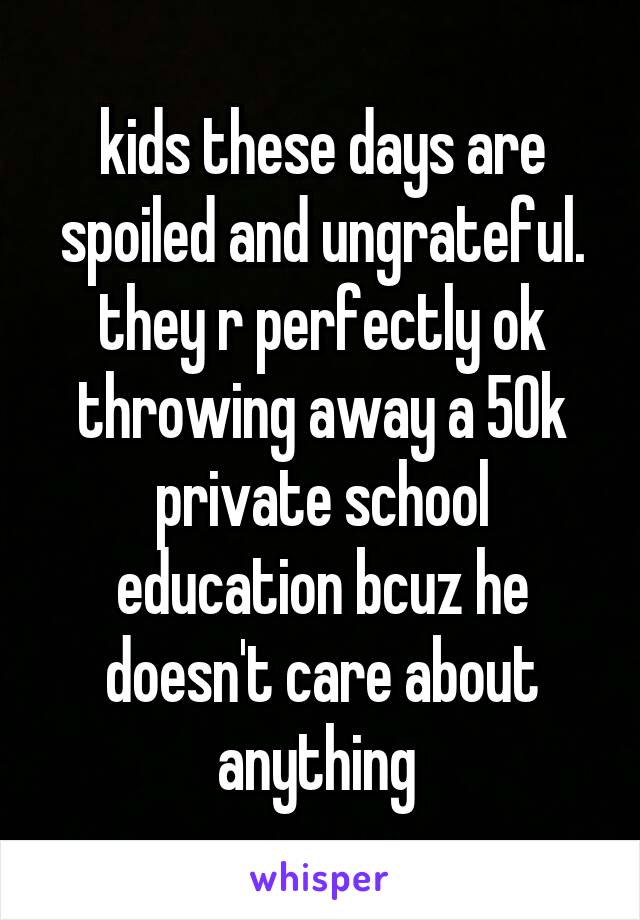 kids these days are spoiled and ungrateful. they r perfectly ok throwing away a 50k private school education bcuz he doesn't care about anything 