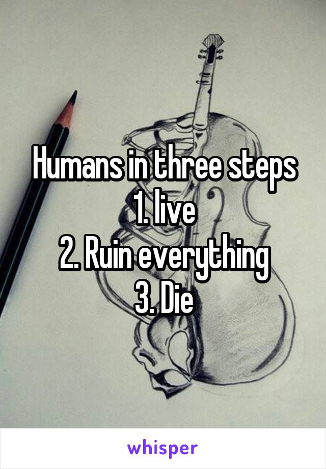Humans in three steps
1. live
2. Ruin everything
3. Die