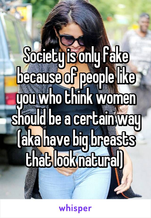 Society is only fake because of people like you who think women should be a certain way (aka have big breasts that look natural) 