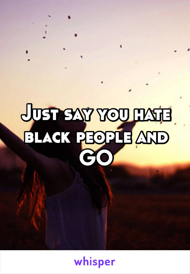Just say you hate black people and GO