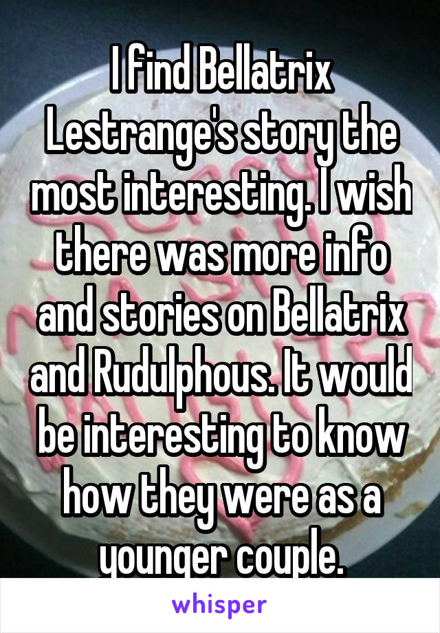 I find Bellatrix Lestrange's story the most interesting. I wish there was more info and stories on Bellatrix and Rudulphous. It would be interesting to know how they were as a younger couple.