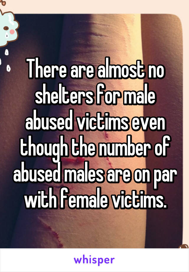 There are almost no shelters for male abused victims even though the number of abused males are on par with female victims.