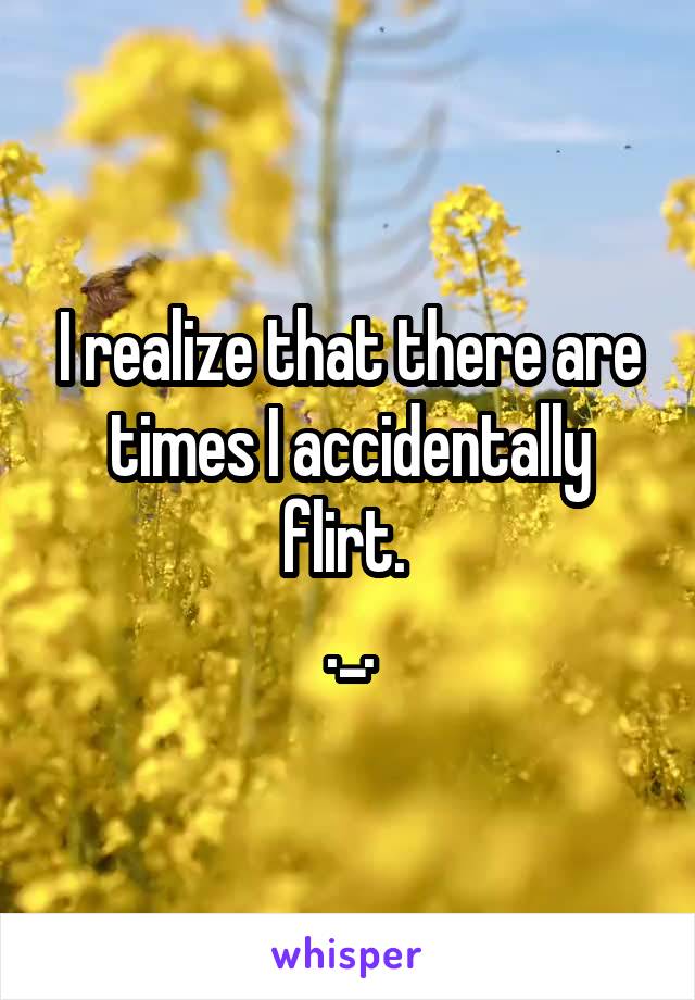 I realize that there are times I accidentally flirt. 
._.
