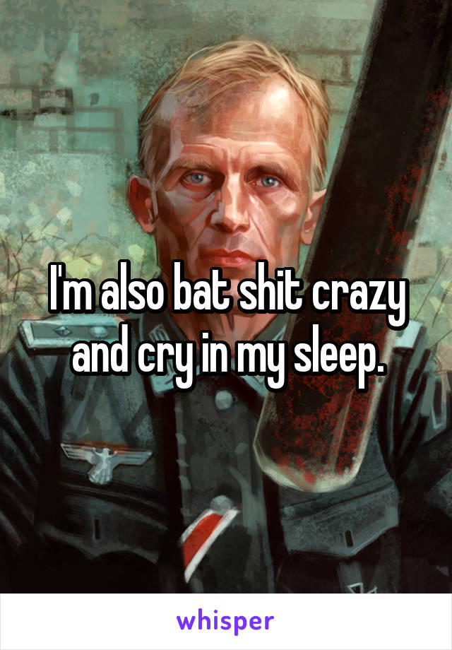 I'm also bat shit crazy and cry in my sleep.